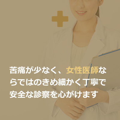 苦痛が少なく、女性医師ならではのきめ細かく丁寧で安全な診察を心がけます